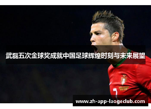 武磊五次金球奖成就中国足球辉煌时刻与未来展望 武磊五次金球奖成就中国足球辉煌时刻与未来展望
