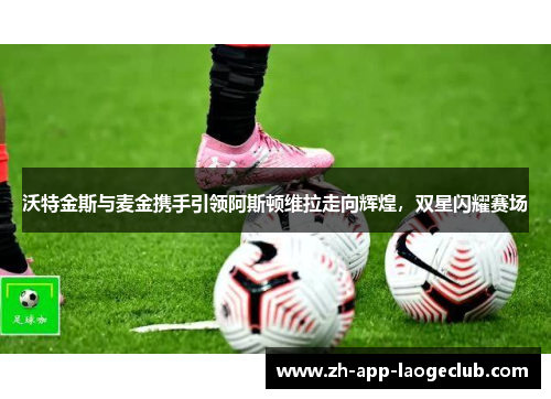 沃特金斯与麦金携手引领阿斯顿维拉走向辉煌，双星闪耀赛场