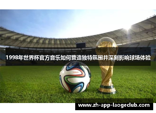 1998年世界杯官方音乐如何营造独特氛围并深刻影响球场体验 1998年世界杯官方音乐如何营造独特氛围并深刻影响球场体验