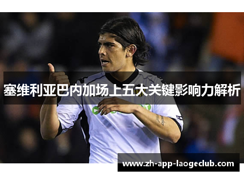 塞维利亚巴内加场上五大关键影响力解析 塞维利亚巴内加场上五大关键影响力解析