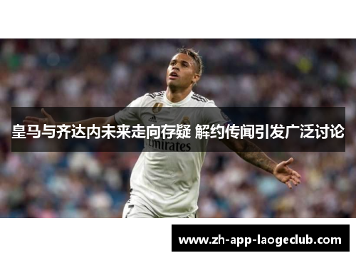 皇马与齐达内未来走向存疑 解约传闻引发广泛讨论 皇马与齐达内未来走向存疑 解约传闻引发广泛讨论