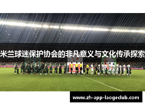 米兰球迷保护协会的非凡意义与文化传承探索 米兰球迷保护协会的非凡意义与文化传承探索