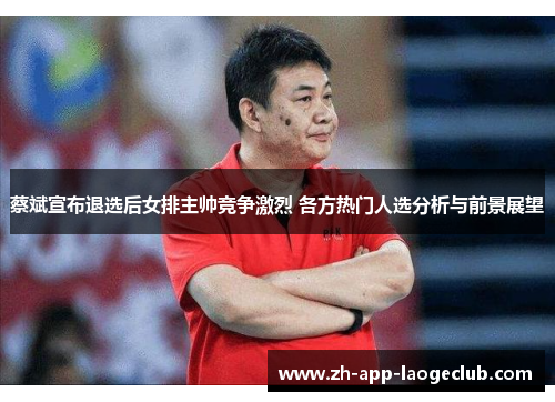 蔡斌宣布退选后女排主帅竞争激烈 各方热门人选分析与前景展望