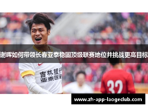 谢晖如何带领长春亚泰稳固顶级联赛地位并挑战更高目标 谢晖如何带领长春亚泰稳固顶级联赛地位并挑战更高目标