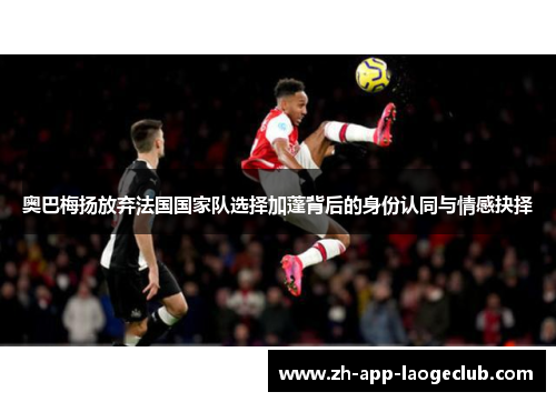 奥巴梅扬放弃法国国家队选择加蓬背后的身份认同与情感抉择