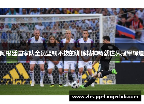阿根廷国家队全员坚韧不拔的训练精神铸就世界冠军辉煌 阿根廷国家队全员坚韧不拔的训练精神铸就世界冠军辉煌