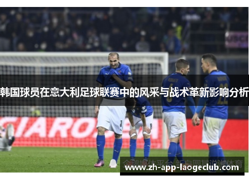 韩国球员在意大利足球联赛中的风采与战术革新影响分析 韩国球员在意大利足球联赛中的风采与战术革新影响分析
