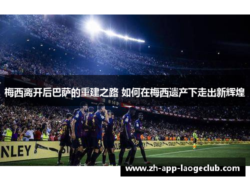 梅西离开后巴萨的重建之路 如何在梅西遗产下走出新辉煌