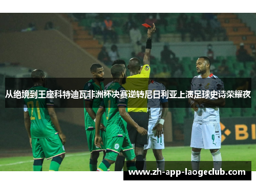 从绝境到王座科特迪瓦非洲杯决赛逆转尼日利亚上演足球史诗荣耀夜