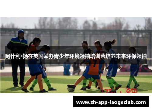阿什利·扬在英国举办青少年环境领袖培训营培养未来环保领袖 阿什利·扬在英国举办青少年环境领袖培训营培养未来环保领袖