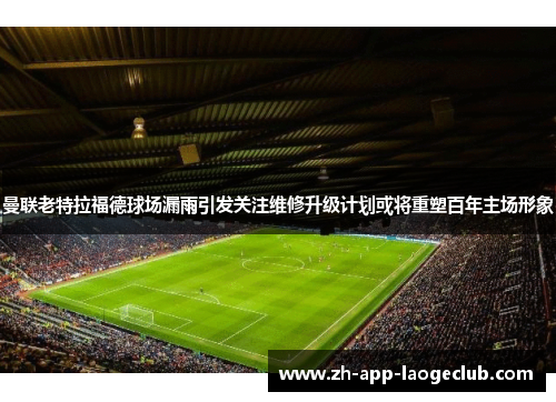 曼联老特拉福德球场漏雨引发关注维修升级计划或将重塑百年主场形象