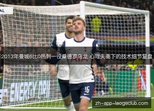 2013年曼城6比0热刺一役桑德罗乌龙 心理失衡下的技术细节复盘 2013年曼城6比0热刺一役桑德罗乌龙 心理失衡下的技术细节复盘